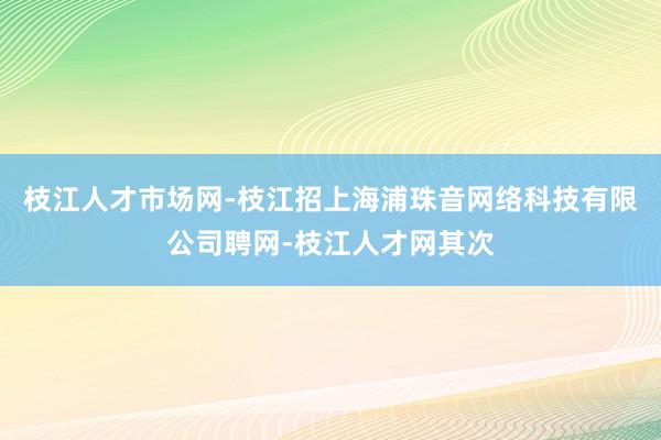 枝江人才市场网-枝江招上海浦珠音网络科技有限公司聘网-枝江人才网其次